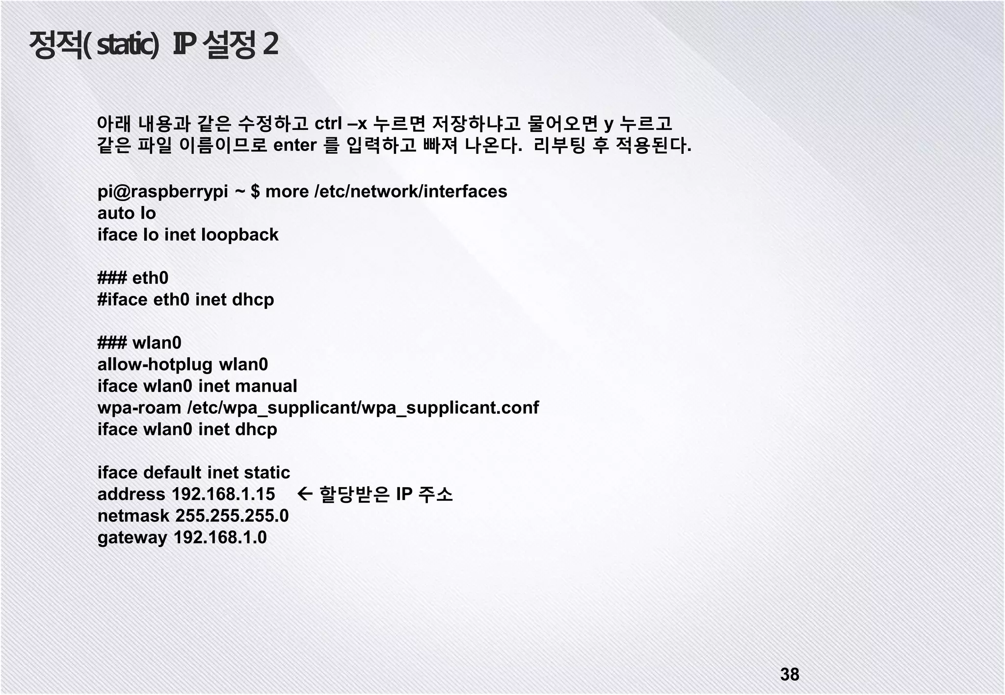 정적(static) IP설정2 38 아래 내용과 같은 수정하고 ctrl –x 누르면 저장하냐고 물어오면 y 누르고 같은 파일 이름이므로 enter 를 입력하고 빠져 나온다. 리부팅 후 적용된다. pi@raspberrypi ~ $ more /etc/network/interfaces auto lo iface lo inet loopback ### eth0 #iface eth0 inet dhcp ### wlan0 allow-hotplug wlan0 iface wlan0 inet manual wpa-roam /etc/wpa_supplicant/wpa_supplicant.conf iface wlan0 inet dhcp iface default inet static address 192.168.1.15  할당받은 IP 주소 netmask 255.255.255.0 gateway 192.168.1.0 