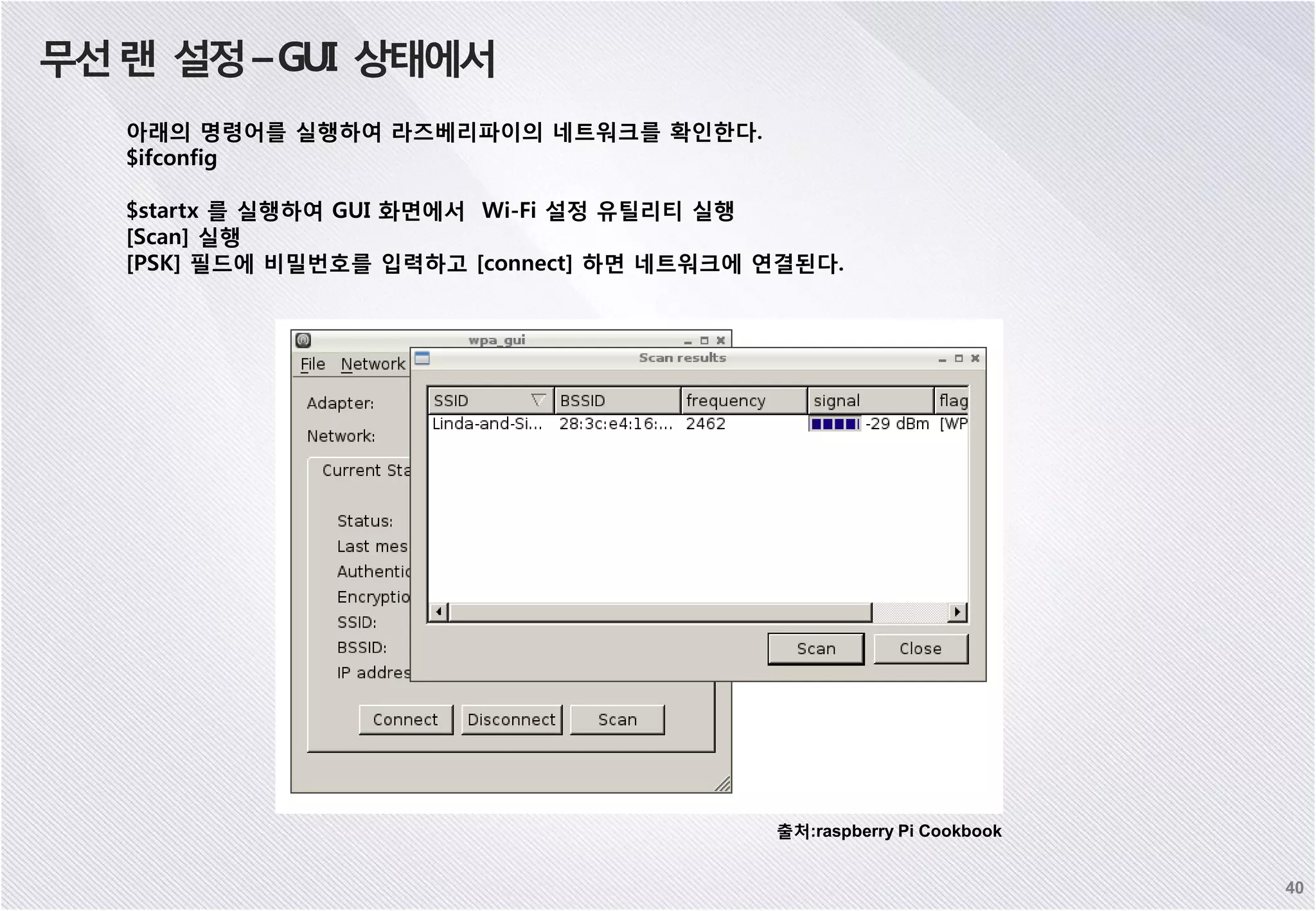 무선랜 설정–GUI 상태에서 아래의 명령어를 실행하여 라즈베리파이의 네트워크를 확인한다. $ifconfig $startx 를 실행하여 GUI 화면에서 Wi-Fi 설정 유틸리티 실행 [Scan] 실행 [PSK] 필드에 비밀번호를 입력하고 [connect] 하면 네트워크에 연결된다. 40 출처:raspberry Pi Cookbook 