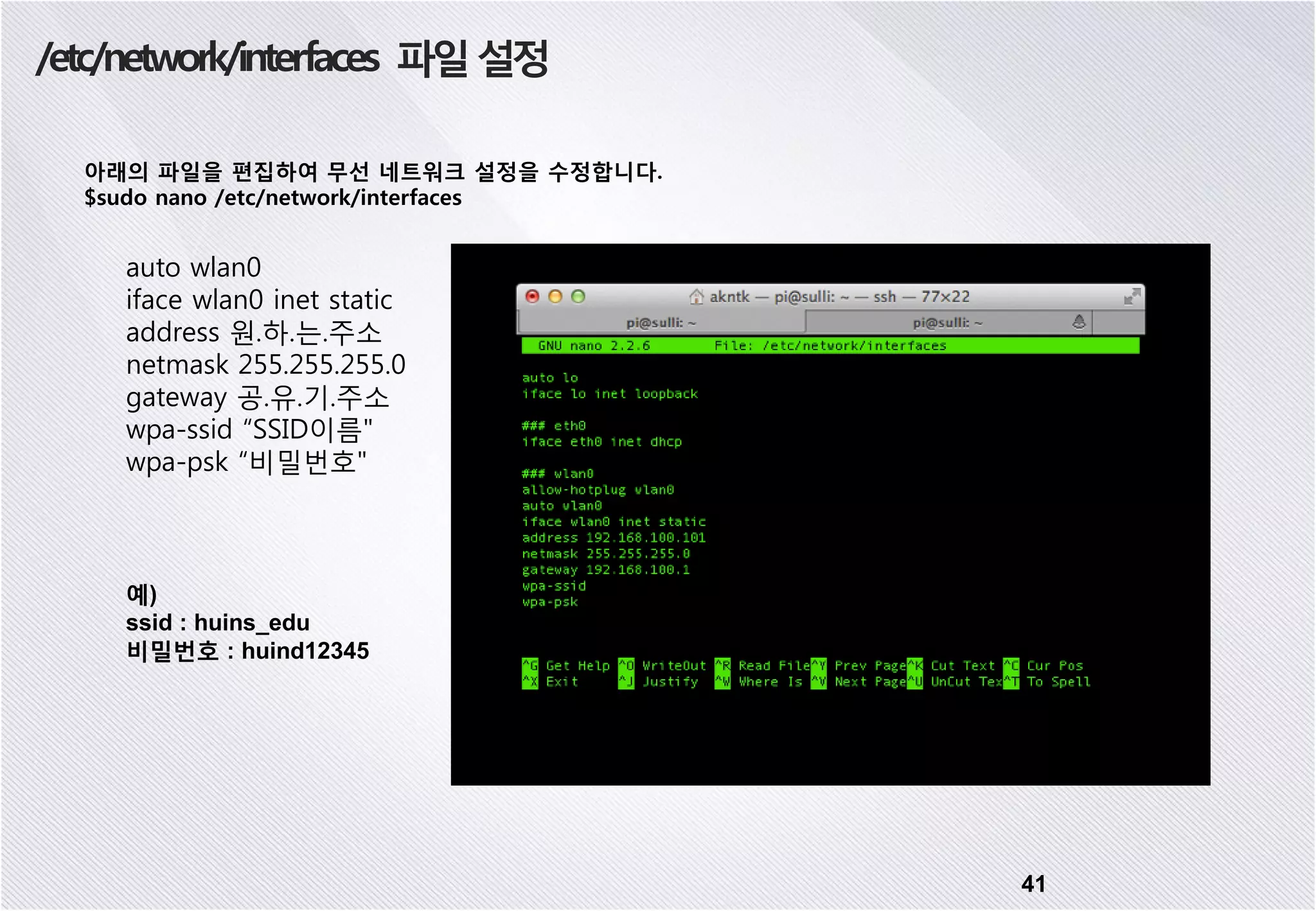 /etc/network/interfaces 파일설정 아래의 파일을 편집하여 무선 네트워크 설정을 수정합니다. $sudo nano /etc/network/interfaces 41 auto wlan0 iface wlan0 inet static address 원.하.는.주소 netmask 255.255.255.0 gateway 공.유.기.주소 wpa-ssid “SSID이름" wpa-psk “비밀번호" 예) ssid : huins_edu 비밀번호 : huind12345 