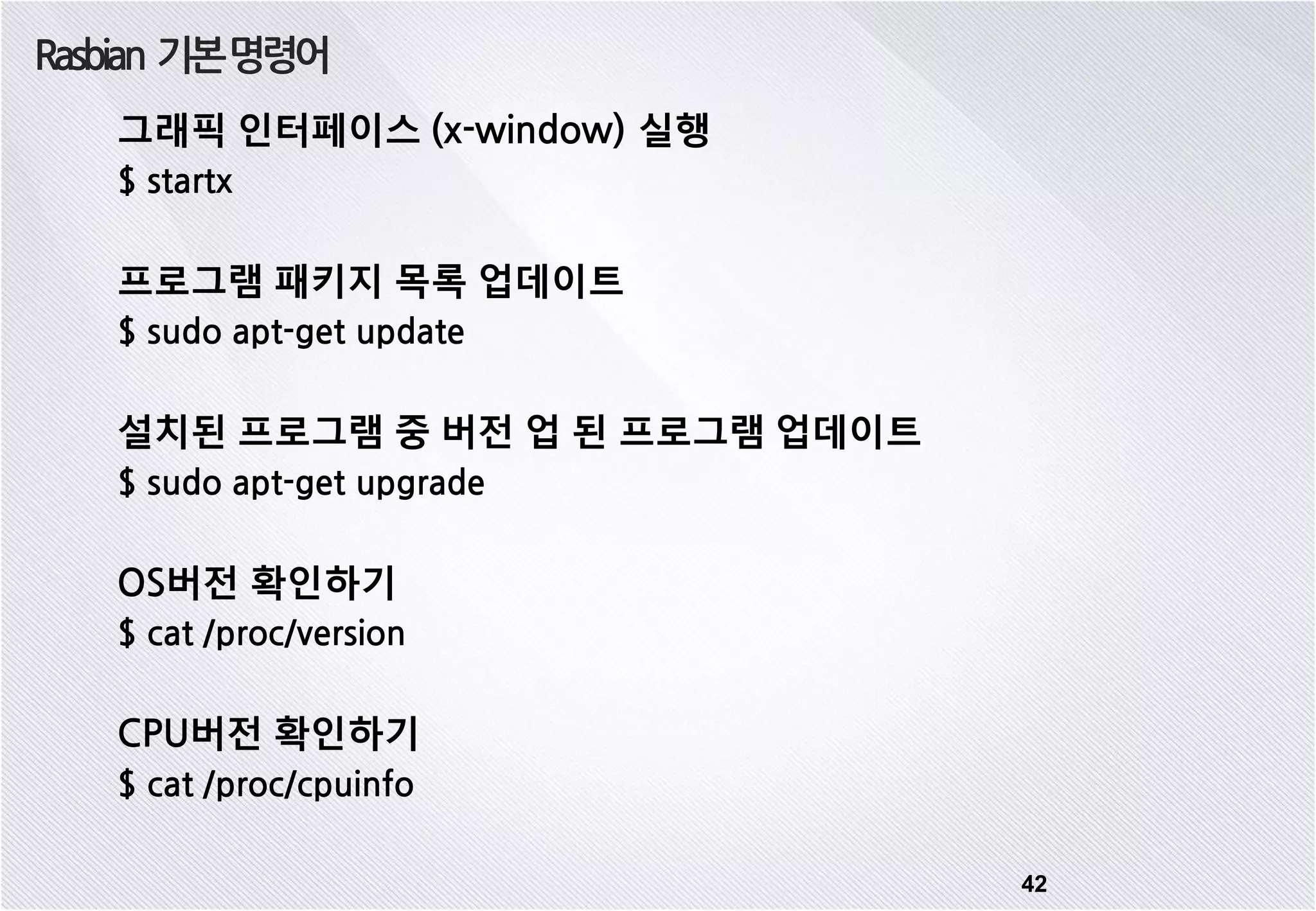 Rasbian 기본명령어 42 그래픽 인터페이스 (x-window) 실행 $ startx 프로그램 패키지 목록 업데이트 $ sudo apt-get update 설치된 프로그램 중 버전 업 된 프로그램 업데이트 $ sudo apt-get upgrade OS버전 확인하기 $ cat /proc/version CPU버전 확인하기 $ cat /proc/cpuinfo 