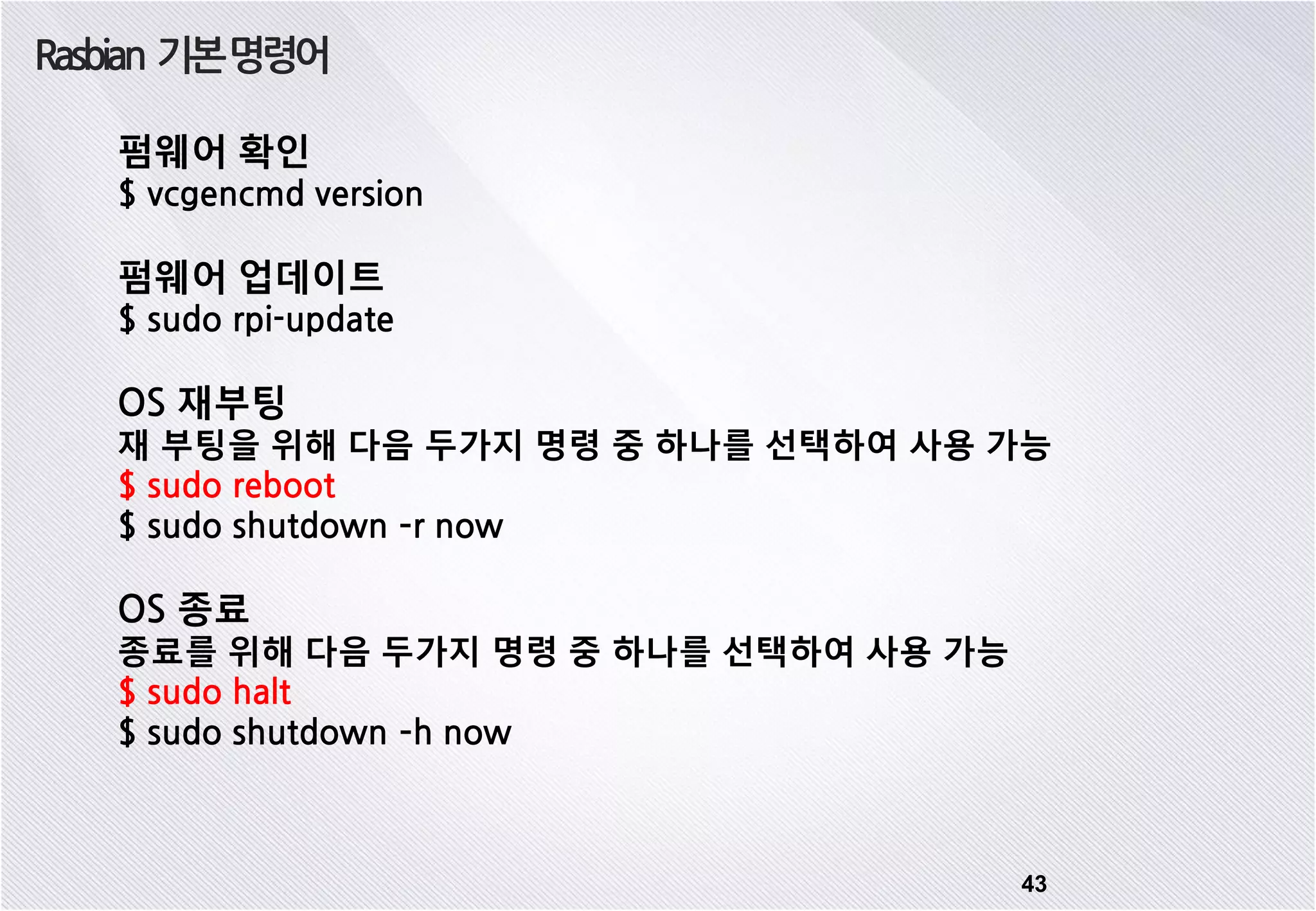 Rasbian 기본명령어 43 펌웨어 확인 $ vcgencmd version 펌웨어 업데이트 $ sudo rpi-update OS 재부팅 재 부팅을 위해 다음 두가지 명령 중 하나를 선택하여 사용 가능 $ sudo reboot $ sudo shutdown –r now OS 종료 종료를 위해 다음 두가지 명령 중 하나를 선택하여 사용 가능 $ sudo halt $ sudo shutdown –h now 