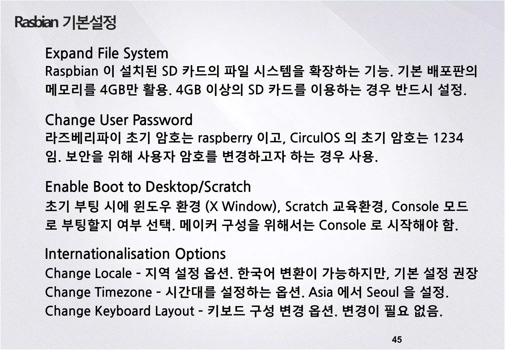 Rasbian 기본설정 45 Expand File System Raspbian 이 설치된 SD 카드의 파일 시스템을 확장하는 기능. 기본 배포판의 메모리를 4GB만 활용. 4GB 이상의 SD 카드를 이용하는 경우 반드시 설정. Change User Password 라즈베리파이 초기 암호는 raspberry 이고, CirculOS 의 초기 암호는 1234 임. 보안을 위해 사용자 암호를 변경하고자 하는 경우 사용. Enable Boot to Desktop/Scratch 초기 부팅 시에 윈도우 환경 (X Window), Scratch 교육환경, Console 모드 로 부팅할지 여부 선택. 메이커 구성을 위해서는 Console 로 시작해야 함. Internationalisation Options Change Locale – 지역 설정 옵션. 한국어 변환이 가능하지만, 기본 설정 권장 Change Timezone – 시간대를 설정하는 옵션. Asia 에서 Seoul 을 설정. Change Keyboard Layout – 키보드 구성 변경 옵션. 변경이 필요 없음. 