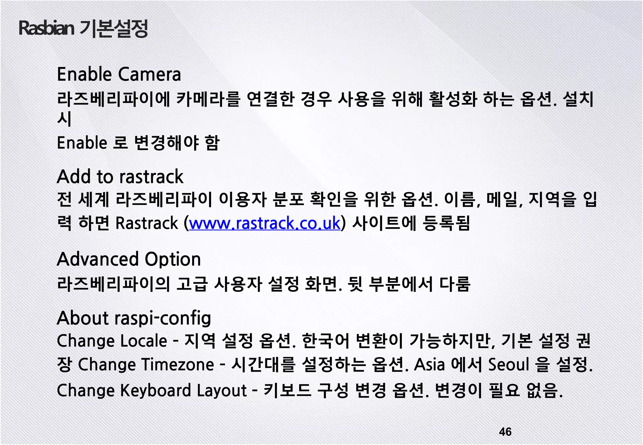 Rasbian 기본설정 46 Enable Camera 라즈베리파이에 카메라를 연결한 경우 사용을 위해 활성화 하는 옵션. 설치 시 Enable 로 변경해야 함 Add to rastrack 전 세계 라즈베리파이 이용자 분포 확인을 위한 옵션. 이름, 메일, 지역을 입 력 하면 Rastrack (www.rastrack.co.uk) 사이트에 등록됨 Advanced Option 라즈베리파이의 고급 사용자 설정 화면. 뒷 부분에서 다룸 About raspi-config Change Locale – 지역 설정 옵션. 한국어 변환이 가능하지만, 기본 설정 권 장 Change Timezone – 시간대를 설정하는 옵션. Asia 에서 Seoul 을 설정. Change Keyboard Layout – 키보드 구성 변경 옵션. 변경이 필요 없음. 