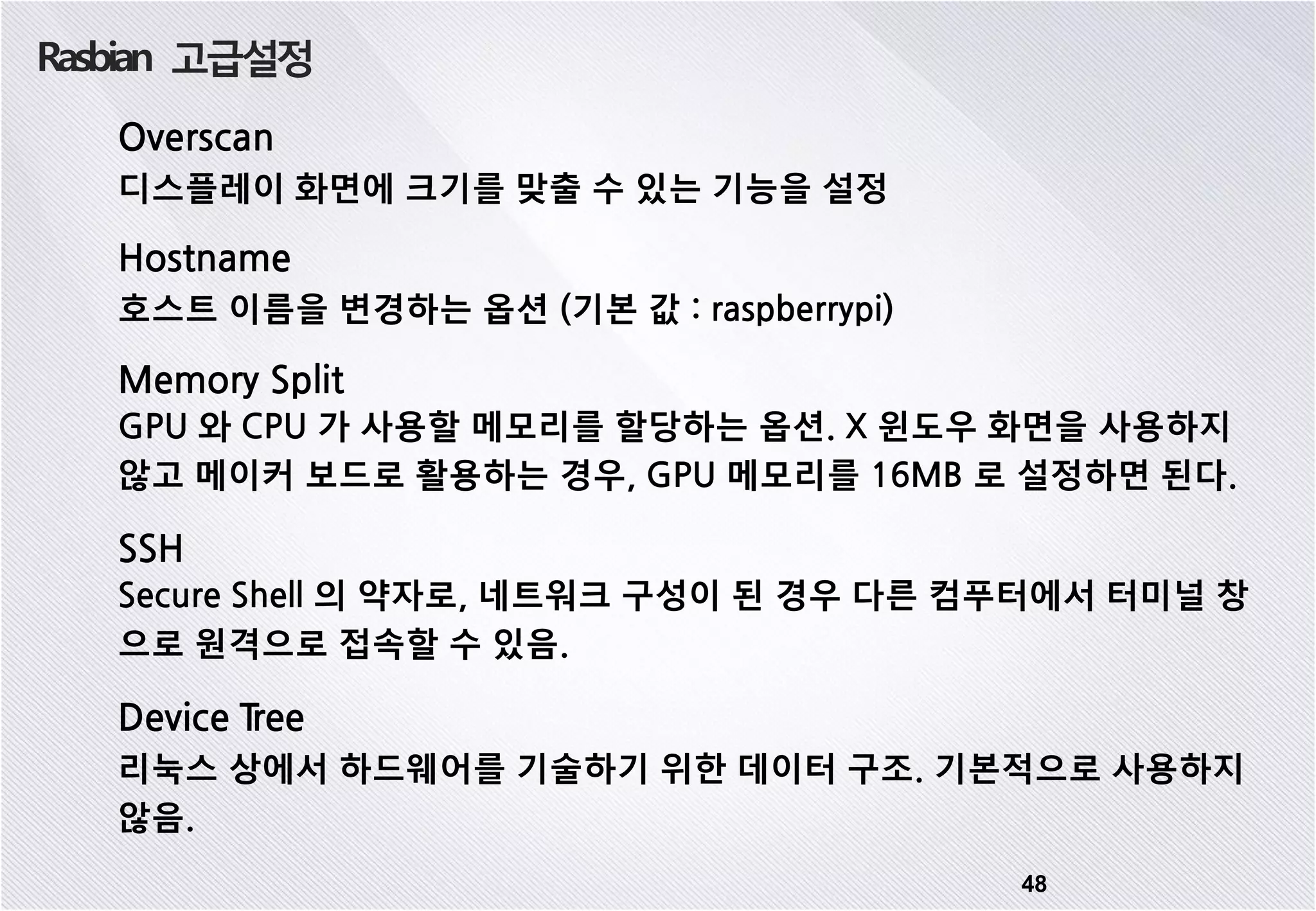 Rasbian 고급설정 48 Overscan 디스플레이 화면에 크기를 맞출 수 있는 기능을 설정 Hostname 호스트 이름을 변경하는 옵션 (기본 값 : raspberrypi) Memory Split GPU 와 CPU 가 사용할 메모리를 할당하는 옵션. X 윈도우 화면을 사용하지 않고 메이커 보드로 활용하는 경우, GPU 메모리를 16MB 로 설정하면 된다. SSH Secure Shell 의 약자로, 네트워크 구성이 된 경우 다른 컴푸터에서 터미널 창 으로 원격으로 접속할 수 있음. Device Tree 리눅스 상에서 하드웨어를 기술하기 위한 데이터 구조. 기본적으로 사용하지 않음. 