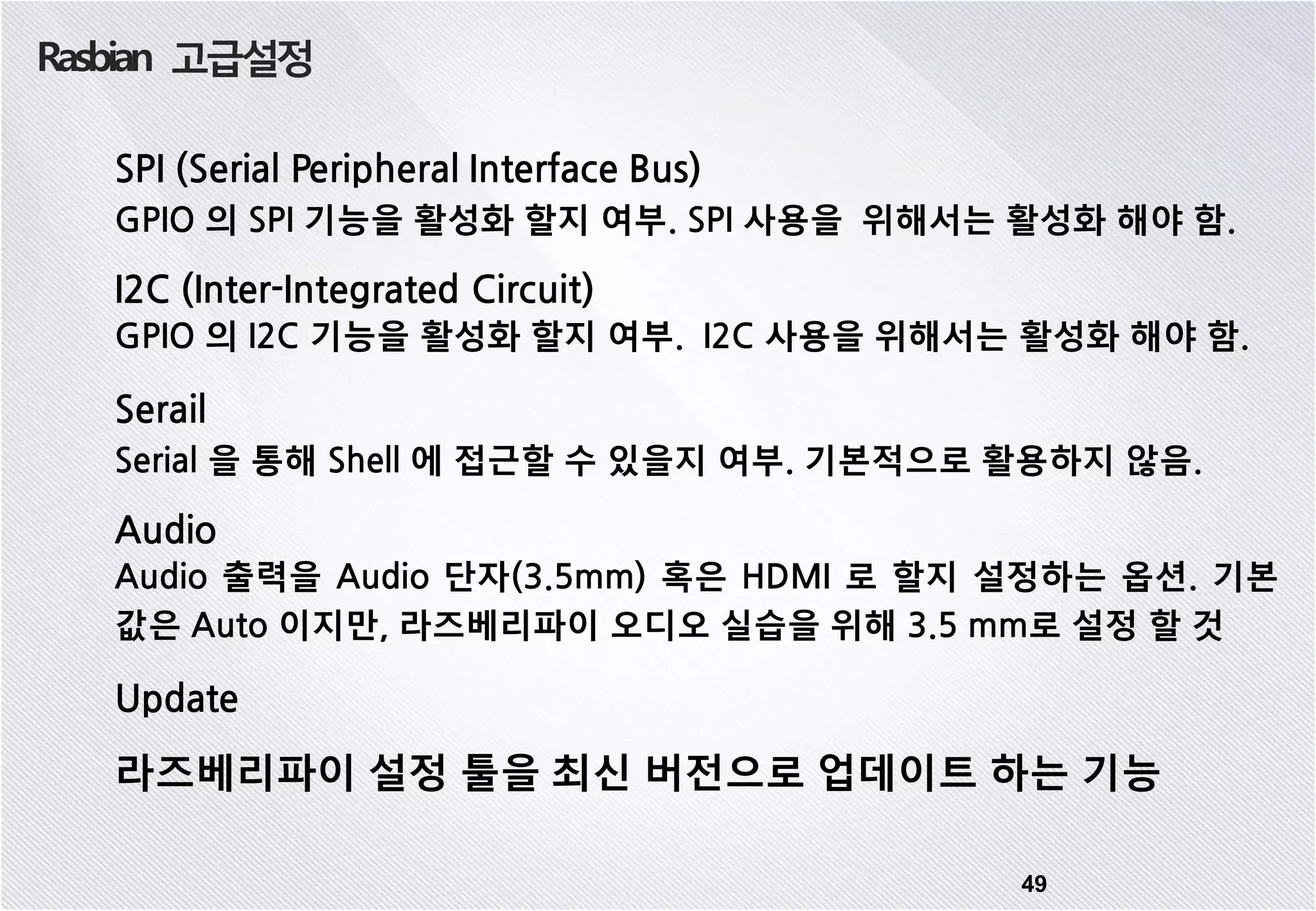 Rasbian 고급설정 49 SPI (Serial Peripheral Interface Bus) GPIO 의 SPI 기능을 활성화 할지 여부. SPI 사용을 위해서는 활성화 해야 함. I2C (Inter-Integrated Circuit) GPIO 의 I2C 기능을 활성화 할지 여부. I2C 사용을 위해서는 활성화 해야 함. Serail Serial 을 통해 Shell 에 접근할 수 있을지 여부. 기본적으로 활용하지 않음. Audio Audio 출력을 Audio 단자(3.5mm) 혹은 HDMI 로 할지 설정하는 옵션. 기본 값은 Auto 이지만, 라즈베리파이 오디오 실습을 위해 3.5 mm로 설정 할 것 Update 라즈베리파이 설정 툴을 최신 버전으로 업데이트 하는 기능 