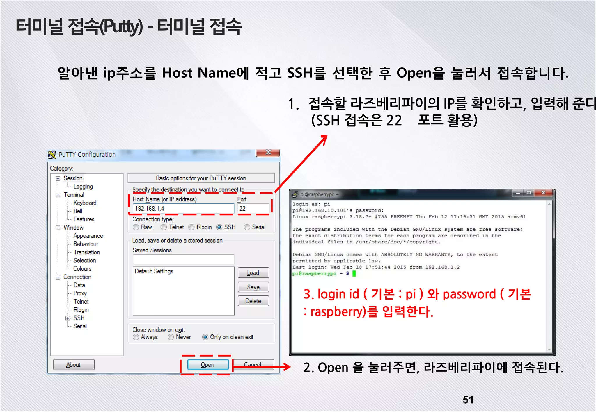 터미널접속(Putty) -터미널접속 알아낸 ip주소를 Host Name에 적고 SSH를 선택한 후 Open을 눌러서 접속합니다. 51 2. Open 을 눌러주면, 라즈베리파이에 접속된다. 3. login id ( 기본 : pi ) 와 password ( 기본 : raspberry)를 입력한다. 1. 접속할 라즈베리파이의 IP를 확인하고, 입력해 준다 (SSH 접속은 22 포트 활용) 