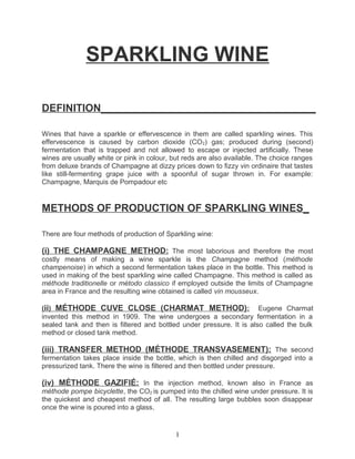 SPARKLING WINE

DEFINITION_____________________________________

Wines that have a sparkle or effervescence in them are called sparkling wines. This
effervescence is caused by carbon dioxide (CO 2) gas; produced during (second)
fermentation that is trapped and not allowed to escape or injected artificially. These
wines are usually white or pink in colour, but reds are also available. The choice ranges
from deluxe brands of Champagne at dizzy prices down to fizzy vin ordinaire that tastes
like still-fermenting grape juice with a spoonful of sugar thrown in. For example:
Champagne, Marquis de Pompadour etc


METHODS OF PRODUCTION OF SPARKLING WINES_

There are four methods of production of Sparkling wine:

(i) THE CHAMPAGNE METHOD: The most laborious and therefore the most
costly means of making a wine sparkle is the Champagne method (méthode
champenoise) in which a second fermentation takes place in the bottle. This method is
used in making of the best sparkling wine called Champagne. This method is called as
méthode traditionelle or método classico if employed outside the limits of Champagne
area in France and the resulting wine obtained is called vin mousseux.

(ii) MÉTHODE CUVE CLOSE (CHARMAT METHOD): Eugene Charmat
invented this method in 1909. The wine undergoes a secondary fermentation in a
sealed tank and then is filtered and bottled under pressure. It is also called the bulk
method or closed tank method.

(iii) TRANSFER METHOD (MÉTHODE TRANSVASEMENT): The second
fermentation takes place inside the bottle, which is then chilled and disgorged into a
pressurized tank. There the wine is filtered and then bottled under pressure.

(iv) MÉTHODE GAZIFIÉ: In the injection method, known also in France as
méthode pompe bicyclette, the CO2 is pumped into the chilled wine under pressure. It is
the quickest and cheapest method of all. The resulting large bubbles soon disappear
once the wine is poured into a glass.


                                           1
 