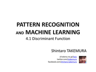 PATTERN RECOGNITION
AND MACHINE LEARNING
4.1 Discriminant Function
Shintaro TAKEMURA
d.hatena.ne.jp/taos
twitter.com/stakemura
facebook.com/shintaro.takemura
 
