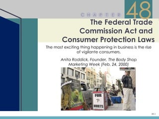C H A P

              The Federal Trade
                                T   E R
                                          48
            Commission Act and
        Consumer Protection Laws
The most exciting thing happening in business is the rise
                of vigilante consumers.
       Anita Roddick, Founder, The Body Shop
           Marketing Week (Feb. 24, 2000)




                                                            48-1
 
