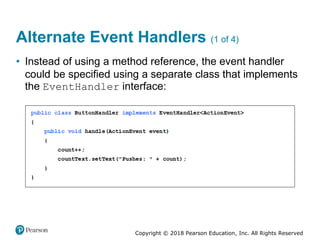 Copyright © 2018 Pearson Education, Inc. All Rights Reserved
Alternate Event Handlers (1 of 4)
• Instead of using a method reference, the event handler
could be specified using a separate class that implements
the EventHandler interface:
 