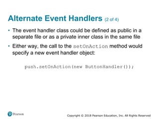Copyright © 2018 Pearson Education, Inc. All Rights Reserved
Alternate Event Handlers (2 of 4)
• The event handler class could be defined as public in a
separate file or as a private inner class in the same file
• Either way, the call to the setOnAction method would
specify a new event handler object:
 