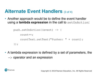 Copyright © 2018 Pearson Education, Inc. All Rights Reserved
Alternate Event Handlers (3 of 4)
• Another approach would be to define the event handler
using a lambda expression in the call to setOnAction:
• A lambda expression is defined by a set of parameters, the
operator and an expression
 