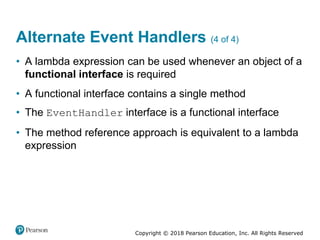 Copyright © 2018 Pearson Education, Inc. All Rights Reserved
Alternate Event Handlers (4 of 4)
• A lambda expression can be used whenever an object of a
functional interface is required
• A functional interface contains a single method
• The EventHandler interface is a functional interface
• The method reference approach is equivalent to a lambda
expression
 