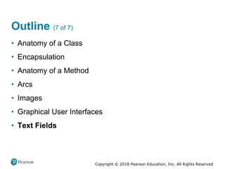 Copyright © 2018 Pearson Education, Inc. All Rights Reserved
Outline (7 of 7)
• Anatomy of a Class
• Encapsulation
• Anatomy of a Method
• Arcs
• Images
• Graphical User Interfaces
• Text Fields
 