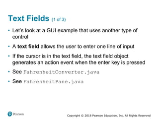 Copyright © 2018 Pearson Education, Inc. All Rights Reserved
Text Fields (1 of 3)
• Let’s look at a GUI example that uses another type of
control
• A text field allows the user to enter one line of input
• If the cursor is in the text field, the text field object
generates an action event when the enter key is pressed
• See FahrenheitConverter.java
• See FahrenheitPane.java
 