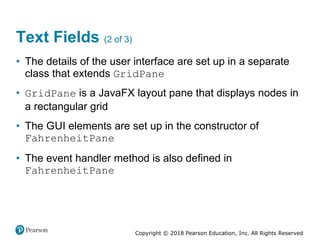 Copyright © 2018 Pearson Education, Inc. All Rights Reserved
Text Fields (2 of 3)
• The details of the user interface are set up in a separate
class that extends GridPane
• GridPane is a JavaFX layout pane that displays nodes in
a rectangular grid
• The GUI elements are set up in the constructor of
FahrenheitPane
• The event handler method is also defined in
FahrenheitPane
 