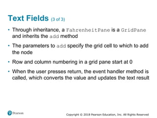 Copyright © 2018 Pearson Education, Inc. All Rights Reserved
Text Fields (3 of 3)
• Through inheritance, a FahrenheitPane is a GridPane
and inherits the add method
• The parameters to add specify the grid cell to which to add
the node
• Row and column numbering in a grid pane start at 0
• When the user presses return, the event handler method is
called, which converts the value and updates the text result
 