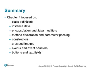 Copyright © 2018 Pearson Education, Inc. All Rights Reserved
Summary
• Chapter 4 focused on:
– class definitions
– instance data
– encapsulation and Java modifiers
– method declaration and parameter passing
– constructors
– arcs and images
– events and event handlers
– buttons and text fields
 