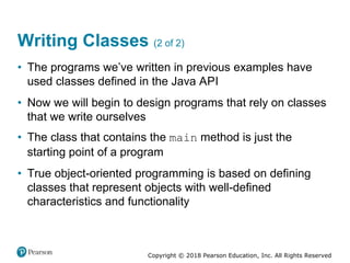 Copyright © 2018 Pearson Education, Inc. All Rights Reserved
Writing Classes (2 of 2)
• The programs we’ve written in previous examples have
used classes defined in the Java API
• Now we will begin to design programs that rely on classes
that we write ourselves
• The class that contains the main method is just the
starting point of a program
• True object-oriented programming is based on defining
classes that represent objects with well-defined
characteristics and functionality
 