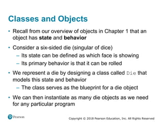 Copyright © 2018 Pearson Education, Inc. All Rights Reserved
Classes and Objects
• Recall from our overview of objects in Chapter 1 that an
object has state and behavior
• Consider a six-sided die (singular of dice)
– Its state can be defined as which face is showing
– Its primary behavior is that it can be rolled
• We represent a die by designing a class called Die that
models this state and behavior
– The class serves as the blueprint for a die object
• We can then instantiate as many die objects as we need
for any particular program
 
