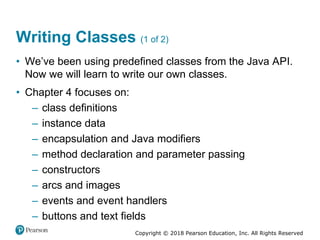 Copyright © 2018 Pearson Education, Inc. All Rights Reserved
Writing Classes (1 of 2)
• We’ve been using predefined classes from the Java API.
Now we will learn to write our own classes.
• Chapter 4 focuses on:
– class definitions
– instance data
– encapsulation and Java modifiers
– method declaration and parameter passing
– constructors
– arcs and images
– events and event handlers
– buttons and text fields
 