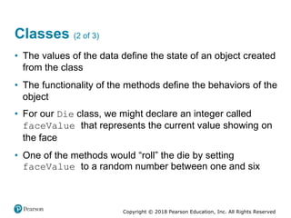 Copyright © 2018 Pearson Education, Inc. All Rights Reserved
Classes (2 of 3)
• The values of the data define the state of an object created
from the class
• The functionality of the methods define the behaviors of the
object
• For our Die class, we might declare an integer called
faceValue that represents the current value showing on
the face
• One of the methods would “roll” the die by setting
faceValue to a random number between one and six
 