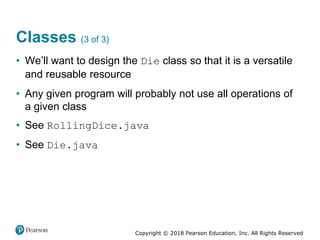 Copyright © 2018 Pearson Education, Inc. All Rights Reserved
Classes (3 of 3)
• We’ll want to design the Die class so that it is a versatile
and reusable resource
• Any given program will probably not use all operations of
a given class
• See RollingDice.java
• See Die.java
 