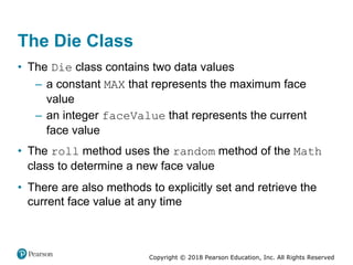 Copyright © 2018 Pearson Education, Inc. All Rights Reserved
The Die Class
• The Die class contains two data values
– a constant MAX that represents the maximum face
value
– an integer faceValue that represents the current
face value
• The roll method uses the random method of the Math
class to determine a new face value
• There are also methods to explicitly set and retrieve the
current face value at any time
 