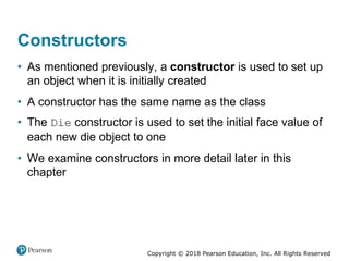Copyright © 2018 Pearson Education, Inc. All Rights Reserved
Constructors
• As mentioned previously, a constructor is used to set up
an object when it is initially created
• A constructor has the same name as the class
• The Die constructor is used to set the initial face value of
each new die object to one
• We examine constructors in more detail later in this
chapter
 