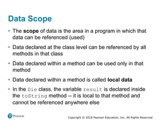 Copyright © 2018 Pearson Education, Inc. All Rights Reserved
Data Scope
• The scope of data is the area in a program in which that
data can be referenced (used)
• Data declared at the class level can be referenced by all
methods in that class
• Data declared within a method can be used only in that
method
• Data declared within a method is called local data
• In the Die class, the variable result is declared inside
the toString method -- it is local to that method and
cannot be referenced anywhere else
 