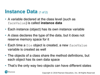 Copyright © 2018 Pearson Education, Inc. All Rights Reserved
Instance Data (1 of 2)
• A variable declared at the class level (such as
faceValue) is called instance data
• Each instance (object) has its own instance variable
• A class declares the type of the data, but it does not
reserve memory space for it
• Each time a Die object is created, a new faceValue
variable is created as well
• The objects of a class share the method definitions, but
each object has its own data space
• That’s the only way two objects can have different states
 
