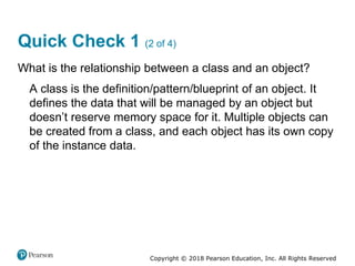 Copyright © 2018 Pearson Education, Inc. All Rights Reserved
Quick Check 1 (2 of 4)
What is the relationship between a class and an object?
A class is the definition/pattern/blueprint of an object. It
defines the data that will be managed by an object but
doesn’t reserve memory space for it. Multiple objects can
be created from a class, and each object has its own copy
of the instance data.
 