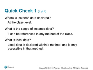 Copyright © 2018 Pearson Education, Inc. All Rights Reserved
Quick Check 1 (4 of 4)
Where is instance data declared?
At the class level.
What is the scope of instance data?
It can be referenced in any method of the class.
What is local data?
Local data is declared within a method, and is only
accessible in that method.
 
