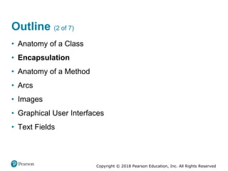 Copyright © 2018 Pearson Education, Inc. All Rights Reserved
Outline (2 of 7)
• Anatomy of a Class
• Encapsulation
• Anatomy of a Method
• Arcs
• Images
• Graphical User Interfaces
• Text Fields
 