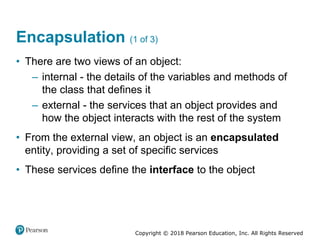 Copyright © 2018 Pearson Education, Inc. All Rights Reserved
Encapsulation (1 of 3)
• There are two views of an object:
– internal - the details of the variables and methods of
the class that defines it
– external - the services that an object provides and
how the object interacts with the rest of the system
• From the external view, an object is an encapsulated
entity, providing a set of specific services
• These services define the interface to the object
 