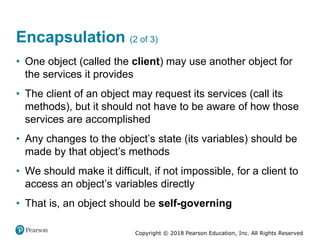 Copyright © 2018 Pearson Education, Inc. All Rights Reserved
Encapsulation (2 of 3)
• One object (called the client) may use another object for
the services it provides
• The client of an object may request its services (call its
methods), but it should not have to be aware of how those
services are accomplished
• Any changes to the object’s state (its variables) should be
made by that object’s methods
• We should make it difficult, if not impossible, for a client to
access an object’s variables directly
• That is, an object should be self-governing
 