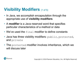 Copyright © 2018 Pearson Education, Inc. All Rights Reserved
Visibility Modifiers (1 of 5)
• In Java, we accomplish encapsulation through the
appropriate use of visibility modifiers
• A modifier is a Java reserved word that specifies
particular characteristics of a method or data
• We’ve used the final modifier to define constants
• Java has three visibility modifiers: public, protected,
and private
• The protected modifier involves inheritance, which we
will discuss later
 