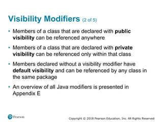 Copyright © 2018 Pearson Education, Inc. All Rights Reserved
Visibility Modifiers (2 of 5)
• Members of a class that are declared with public
visibility can be referenced anywhere
• Members of a class that are declared with private
visibility can be referenced only within that class
• Members declared without a visibility modifier have
default visibility and can be referenced by any class in
the same package
• An overview of all Java modifiers is presented in
Appendix E
 