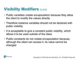 Copyright © 2018 Pearson Education, Inc. All Rights Reserved
Visibility Modifiers (3 of 5)
• Public variables violate encapsulation because they allow
the client to modify the values directly
• Therefore instance variables should not be declared with
public visibility
• It is acceptable to give a constant public visibility, which
allows it to be used outside of the class
• Public constants do not violate encapsulation because,
although the client can access it, its value cannot be
changed
 