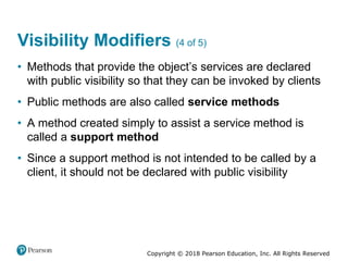 Copyright © 2018 Pearson Education, Inc. All Rights Reserved
Visibility Modifiers (4 of 5)
• Methods that provide the object’s services are declared
with public visibility so that they can be invoked by clients
• Public methods are also called service methods
• A method created simply to assist a service method is
called a support method
• Since a support method is not intended to be called by a
client, it should not be declared with public visibility
 