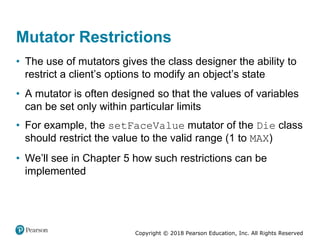 Copyright © 2018 Pearson Education, Inc. All Rights Reserved
Mutator Restrictions
• The use of mutators gives the class designer the ability to
restrict a client’s options to modify an object’s state
• A mutator is often designed so that the values of variables
can be set only within particular limits
• For example, the setFaceValue mutator of the Die class
should restrict the value to the valid range (1 to MAX)
• We’ll see in Chapter 5 how such restrictions can be
implemented
 