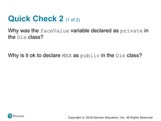 Copyright © 2018 Pearson Education, Inc. All Rights Reserved
Quick Check 2 (1 of 2)
Why was the faceValue variable declared as private in
the Die class?
Why is it ok to declare MAX as public in the Die class?
 