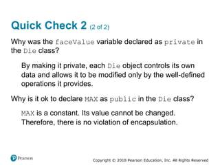 Copyright © 2018 Pearson Education, Inc. All Rights Reserved
Quick Check 2 (2 of 2)
Why was the faceValue variable declared as private in
the Die class?
By making it private, each Die object controls its own
data and allows it to be modified only by the well-defined
operations it provides.
Why is it ok to declare MAX as public in the Die class?
MAX is a constant. Its value cannot be changed.
Therefore, there is no violation of encapsulation.
 