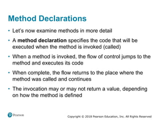 Copyright © 2018 Pearson Education, Inc. All Rights Reserved
Method Declarations
• Let’s now examine methods in more detail
• A method declaration specifies the code that will be
executed when the method is invoked (called)
• When a method is invoked, the flow of control jumps to the
method and executes its code
• When complete, the flow returns to the place where the
method was called and continues
• The invocation may or may not return a value, depending
on how the method is defined
 