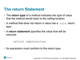 Copyright © 2018 Pearson Education, Inc. All Rights Reserved
The return Statement
• The return type of a method indicates the type of value
that the method sends back to the calling location
• A method that does not return a value has a void return
type
• A return statement specifies the value that will be
returned
• Its expression must conform to the return type
 