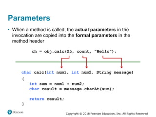 Copyright © 2018 Pearson Education, Inc. All Rights Reserved
Parameters
• When a method is called, the actual parameters in the
invocation are copied into the formal parameters in the
method header
 