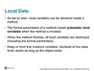 Copyright © 2018 Pearson Education, Inc. All Rights Reserved
Local Data
• As we’ve seen, local variables can be declared inside a
method
• The formal parameters of a method create automatic local
variables when the method is invoked
• When the method finishes, all local variables are destroyed
(including the formal parameters)
• Keep in mind that instance variables, declared at the class
level, exists as long as the object exists
 