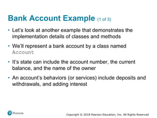 Copyright © 2018 Pearson Education, Inc. All Rights Reserved
Bank Account Example (1 of 3)
• Let’s look at another example that demonstrates the
implementation details of classes and methods
• We’ll represent a bank account by a class named
Account
• It’s state can include the account number, the current
balance, and the name of the owner
• An account’s behaviors (or services) include deposits and
withdrawals, and adding interest
 