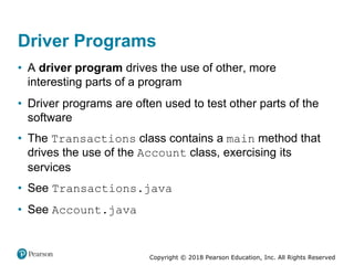 Copyright © 2018 Pearson Education, Inc. All Rights Reserved
Driver Programs
• A driver program drives the use of other, more
interesting parts of a program
• Driver programs are often used to test other parts of the
software
• The Transactions class contains a main method that
drives the use of the Account class, exercising its
services
• See Transactions.java
• See Account.java
 