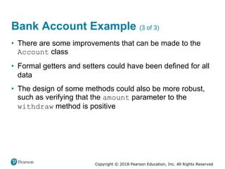 Copyright © 2018 Pearson Education, Inc. All Rights Reserved
Bank Account Example (3 of 3)
• There are some improvements that can be made to the
Account class
• Formal getters and setters could have been defined for all
data
• The design of some methods could also be more robust,
such as verifying that the amount parameter to the
withdraw method is positive
 